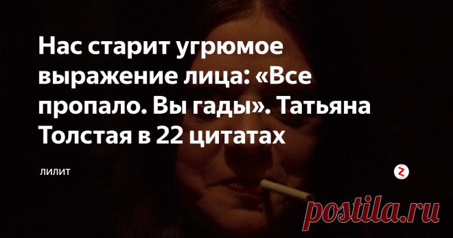 Нас старит угрюмое выражение лица: «Все пропало. Вы гады». Татьяна Толстая в 22 цитатах *  В университете на филфаке одна девочка из провинции подошла  ко мне и  говорит: «Мне тут пуговицы  хочется сделать на кофточке, у вас, наверное, бриллианты дома есть лишние? Принеси, а?»
А когда мне было лет двенадцать, одна девочка,  услышав мою фамилию, спросила: «Толстая? Ты не родственница Алексея      Толстого?» – «Да. Мой дед – Алексей Толстой». И она сразу: «Ой-ой-ой!      Вруша, вруша!»