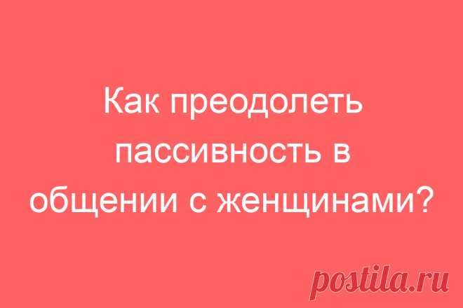 Как преодолеть пассивность в общении с женщинами?