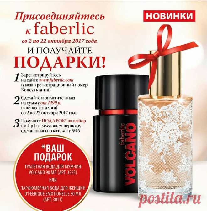 Присоединяйтесь к Faberlic прямо сейчас и получите в подарок один из ароматов-новинок! 
1. Со 2 по 22 октября зарегистрируйтесь на сайте  и получите скидку от 20% на всю продукцию. 
2. До 22 октября оплатите единый заказ на сумму от 1 499 руб.* (в ценах каталога, без учета автозаказов). 
3. С 23 октября по 5 ноября выберите в подарок одну из новинок каталога №15 (за 1 руб.) – туалетную воду Volcano (3225) или O'Feerique Emotionelle (3011)